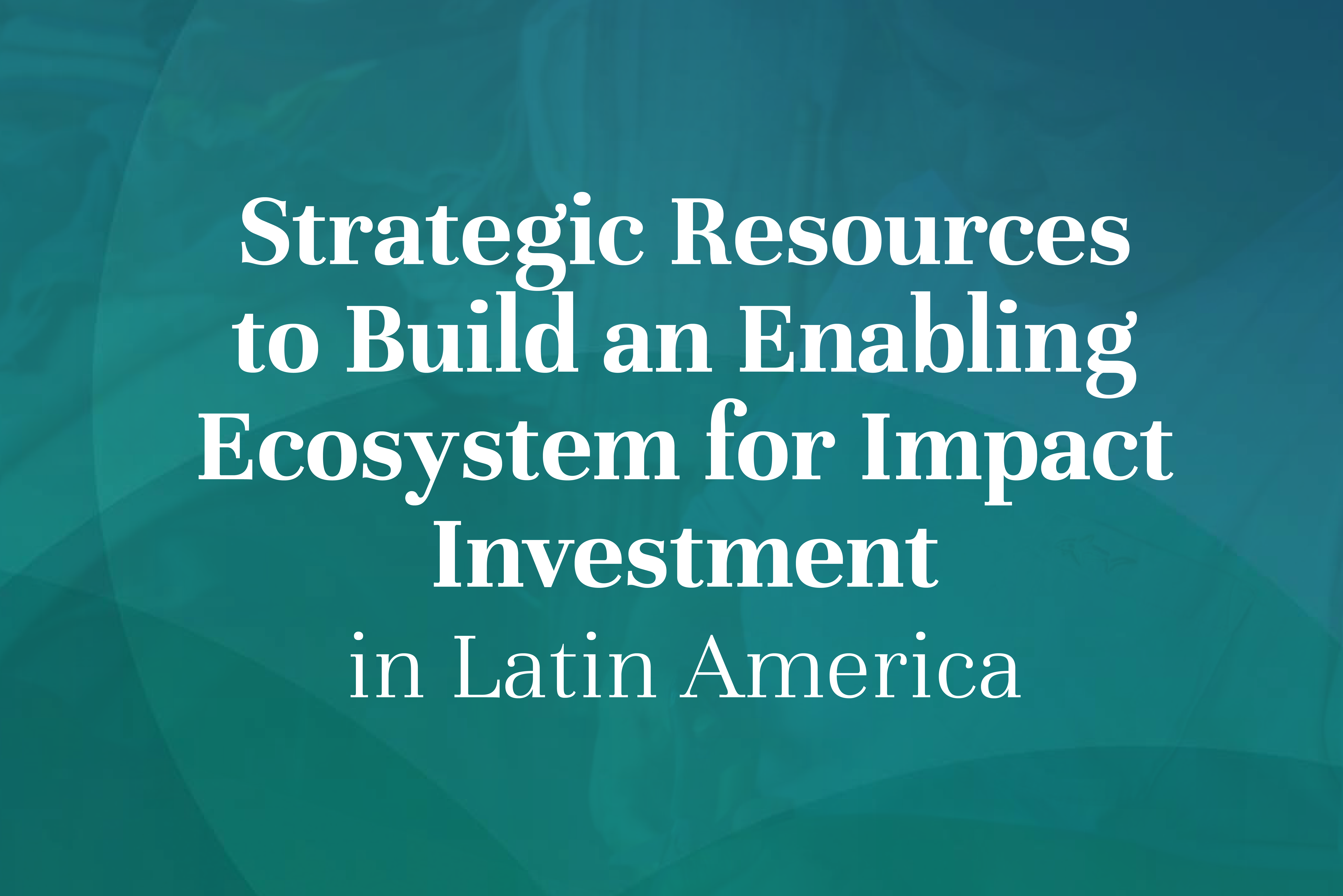 Strategic Resources  to Build an Enabling  Ecosystem for Impact  Investment in Latin America